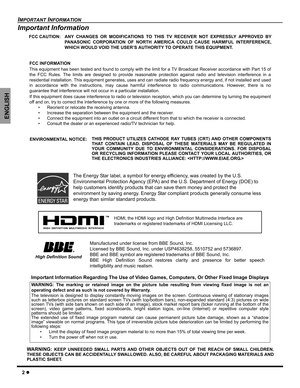 Page 42z
IMPORTANT INFORMATION
ENGLISH
Important Information
Important Information Regarding The Use of Video Games, Computers, Or Other Fixed Image Displays
FCC CAUTION: ANY CHANGES OR MODIFICATIONS TO THIS TV RECEIVER NOT EXPRESSLY APPROVED BY
PANASONIC CORPORATION OF NORTH AMERICA COULD CAUSE HARMFUL INTERFERENCE,
WHICH WOULD VOID THE USER’S AUTHORITY TO OPERATE THIS EQUIPMENT.
FCC INFORMATION
This equipment has been tested and found to comply with the limit for a TV Broadcast Receiver accordance with Part...