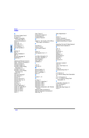 Page 2018 lINDEXENGLISHA
AC Power Supply Cord 3
AI Sound 13
Amplifier Connection 
(TO AUDIO AMP) 5
Antenna Connections 3
Audio 13
Audio ADJ. 13
Auto Power On 11
Auto Program 4, 11
Auto Set Up Menu 4
B
Balance 13
Bass 13
Battery Installation 6
BBE 13
Blocking Message 16
Brightness 11
C
Cabinet and Remote Control 2
Cable / Antenna Connection 3
Cable Connection 3
Canadian English 15
Canadian English Rating 
Description 15
Canadian French 15
Canadian French Rating 
Description 16
Caption 12
Care and Cleaning 2
Chan...