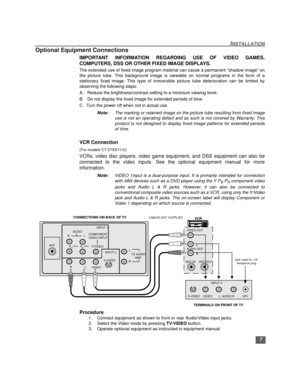 Page 87
INSTALLATION
Optional Equipment Connections
IMPORTANT INFORMATION REGARDING USE OF VIDEO GAMES,
COMPUTERS, DSS OR OTHER FIXED IMAGE DISPLAYS.
The extended use of fixed image program material can cause a permanent “shadow image” on
the picture tube. This background image is viewable on normal programs in the form of a
stationary fixed image. This type of irreversible picture tube deterioration can be limited by
observing the following steps:
A.   Reduce the brightness/contrast setting to a minimum...