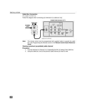 Page 98
INSTALLATION
Cable Box Connection
(For models CT-27SX11/U)
Follow this diagram when connecting your television to a cable box only.
Note:The remote control must be programmed with supplied codes to operate the cable
box. See Programming the Remote Control in the Remote Control Quick Reference
Guide.
Viewing a premium (scrambled) cable channel
Procedure
1. Tune the television to Channel 3 or 4 depending the RF out setting of the cable box.
2. Using the cable box, tune to the premium cable channel you...