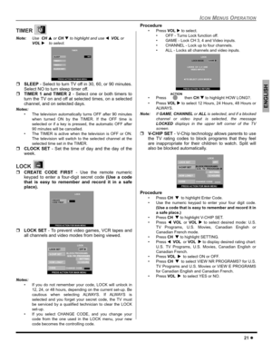 Page 23ICON MENUS OPERATION
21 z
ENGLISH
TIMER 
Note:Use  CHS or CH T to highlight and use WVOL or 
VOL X
 to select.  
ˆSLEEP - Select to turn TV off in 30, 60, or 90 minutes.
Select NO to turn sleep timer off.
ˆTIMER 1 and TIMER 2 - Select one or both timers to
turn the TV on and off at selected times, on a selected
channel, and on selected days.
Notes:
 The television automatically turns OFF after 90 minutes
when turned ON by the TIMER. If the OFF time is
selected or if a key is pressed, the automatic OFF...