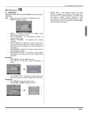Page 27ICON MENUS OPERATION
25 z
ENGLISH
SET UP (cont.) 
ˆOTHER ADJ.
Highlight OTHER ADJ. and press VOL X to enter sub sub-
menu field.
Note:While sub sub-menu features are highlighted, press 
VOL X to adjust or activate.  
 MODE - To select TV (antenna) or CABLE mode
depending on the signal source.
 AUTO PROGRAM - To automatically program all
channels with a signal.
 MANUAL PROGRAM - To manually add or delete
channels.
 AUTO POWER ON - Select SET to power up the TV at
the same time as the Cable box or...