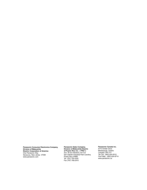 Page 96Panasonic Sales Company, 
Division of Matsushita Electric
of Puerto Rico Inc.  (“PSC”) 
Ave. 65 de Infantería, Km 9.5 
San Gabriel Industrial Park Carolina, 
Puerto Rico 00985 
Tel. (787) 750-4300
Fax (787) 768-2910Panasonic Canada Inc.
5770 Ambler Drive
Mississauga, Ontario
Canada L4W 2T3
Tel./Tél.: (905) 624-5010
Fax/Téléc.: (905) 624-9714
www.panasonic.ca Panasonic Consumer Electronics Company,
Division of Matsushita
Electric Corporation of America
One Panasonic Way
Secaucus, New Jersey  07094...