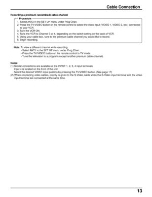 Page 1313
Notes:
(1) Similar connections are available at the INPUT 1, 2, 3, 4 input terminals.
     Input 4 is located on the front of the unit.
     Select the desired VIDEO input position by pressing the TV/VIDEO button. (See page 17)
(2) When connecting video cables, priority is given to the S-Video cable when the S-Video input terminal and the video
input terminal are connected at the same time. Note: To view a different channel while recording:
• Select ANT1 in the SET UP menu under Prog Chan.
• Press the...