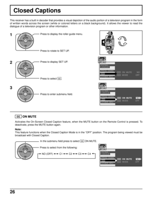 Page 2626
Closed Captions
This receiver has a built in decoder that provides a visual depiction of the audio portion of a television program in the form
of written words across the screen (white or colored letters on a black background). It allows the viewer to read the
dialogue of a television program or other information.
1
ACTIONCH
CH VOL VOLPress to display the roller guide menu.
Press to rotate to SET UP.
EXITSET UP
2
ACTIONCH
CH VOL VOLPress to display SET UP.
Press to select  cc
 .
3
ACTIONCH
CH VOL VOL...