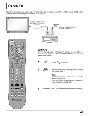 Page 4747
Confirming
Confirm that registration with cable TV provider and connection of
equipment are completed. Turn the CABLE BOX on and select the
desired volume level.
Press while pointing the remote control towards
the CABLE BOX.
Note:
The remote control code number is set for
Panasonic products.
When peripheral equipment does not operate,
reset code (See page 62 - 63).
Operate the CABLE BOX and select the desired volume level.
When the antenna cable is connected to the TV antenna terminal via a cable box...