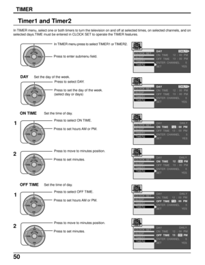 Page 5050
TIMER
Timer1 and Timer2
In TIMER menu, select one or both timers to turn the television on and off at selected times, on selected channels, and on
selected days.TIME must be entered in CLOCK SET to operate the TIMER features.
ACTIONCH
CH VOL VOL
In TIMER menu press to select TIMER1 or TIMER2.
Press to enter submenu field.
ACTIONCH
CH VOL VOL
Press to select DAY.
Press to set the day of the week.
(select day or days)
DAYSet the day of the week.
ACTIONCH
CH VOL VOL
Press to select ON TIME.
Press to set...