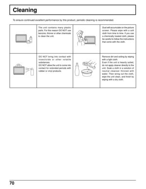 Page 7070
Cleaning
The unit contains many plastic
parts. For this reason DO NOT use
benzine, thinner or other chemicals
to clean the unit.
DO NOT bring into contact with
insecticide or other volatile
substances.
DO NOT allow the unit to come into
contact for extended periods with
rubber or vinyl products.Dust will accumulate on the picture
screen. Please wipe with a soft
cloth from time to time. If you use
a chemically treated cloth, please
be careful to follow the instructions
that come with the cloth.
Remove...
