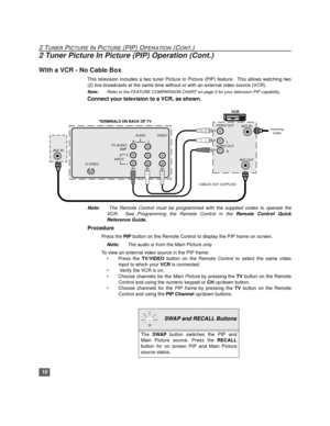Page 1110
2 TUNER PICTURE IN PICTURE (PIP) OPERATION (CONT.)
2 Tuner Picture In Picture (PIP) Operation (Cont.)
With a VCR - No Cable Box
This television includes a two tuner Picture In Picture (PIP) feature.  This allows watching two
(2) live broadcasts at the same time without or with an external video source (VCR).
Note:Refer to the FEATURE COMPARISON CHART on page 3 for your television PIP capability. 
Connect your television to a VCR, as shown.
Note: The Remote Control must be programmed with the supplied...