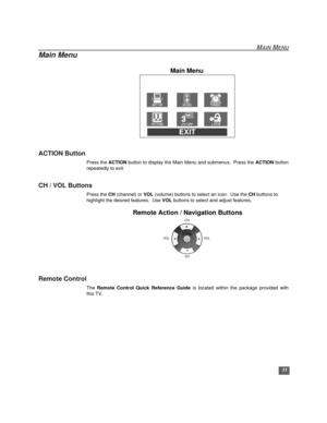 Page 12MAIN MENU
11
Main Menu
ACTION Button
Press the ACTION button to display the Main Menu and submenus.  Press the ACTION button
repeatedly to exit.
CH / VOL Buttons
Press the CH (channel) or VOL (volume) buttons to select an icon.  Use the CH buttons to 
highlight the desired features.  Use VOL buttons to select and adjust features.
Remote Action / Navigation Buttons
Remote Control
The Remote Control Quick Reference Guide is located within the package provided with
this TV.
EXIT
Main Menu
VOL VOLCH
CH...