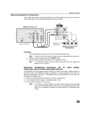 Page 6INSTALLATION
5
Optional Equipment Connections
VCRs, video disc players, video game equipment, and DSS equipment can also be connected
to the video inputs.  See the optional equipment manual for details.  
Procedure
1.Connect equipment as shown to front or rear Audio/Video input jacks.
Note:Front and  rear Audio/Video connectors cannot be operated at the same time.
2. Select the Video mode by pressing TV/VIDEO button.
3. Operate optional equipment as instructed in equipment manual.
Note:If S-VIDEO and...