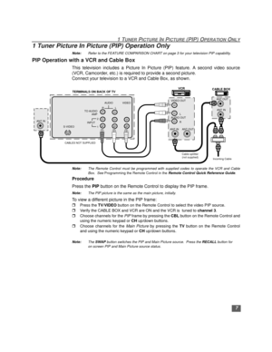 Page 81 TUNER PICTURE IN PICTURE (PIP) OPERATION ONLY
7
1 Tuner Picture In Picture (PIP) Operation Only 
Note:Refer to the FEATURE COMPARISON CHART on page 3 for your television PIP capability. 
PIP Operation with a VCR and Cable Box
This television includes a Picture In Picture (PIP) feature. A second video source
(VCR, Camcorder, etc.) is required to provide a second picture.
Connect your television to a VCR and Cable Box, as shown. 
 
Note:The Remote Control must be programmed with supplied codes to operate...