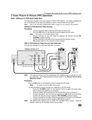 Page 102 TUNER PICTURE IN PICTURE (PIP) OPERATION
9
2 Tuner Picture In Picture (PIP) Operation
With / Without A VCR And Cable Box
This television includes a two tuner Picture In Picture (PIP) feature.  This allows watching two
(2) live broadcasts at the same time without or with an external video source (VCR).
Note:Refer to the FEATURE COMPARISON CHART on page 3 for your television PIP capability. 
Without A VCR (External Video Source)
Procedure
• Connect incoming cable to antenna (ANT) input on back of TV.
•...