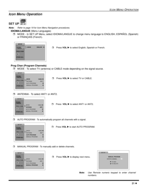 Page 23ICON MENU OPERATION
21 l
Icon Menu Operation 
SET UP 
Note:Refer to page 19 for Icon Menu Navigation procedures. 
IDIOMA/LANGUE (Menu Languages)
rMODE - In SET UP Menu, select IDIOMA/LANGUE to change menu language to ENGLISH, ESPAÑOL (Spanish)
or FRANÇAIS (French). 
Prog Chan (Program Channels)
rMODE - To select TV (antenna) or CABLE mode depending on the signal source.
rANTENNA - To select ANT1 or ANT2. 
rAUTO PROGRAM - To automatically program all channels with a signal.
rMANUAL PROGRAM - To manually...