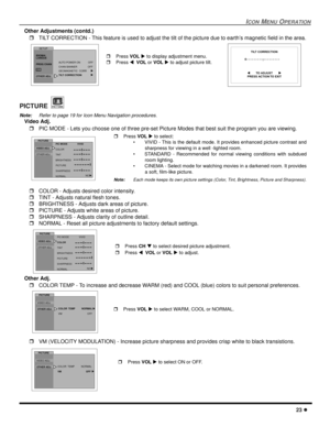 Page 25ICON MENU OPERATION
23 l
Other Adjustments (contd.)
rTILT CORRECTION - This feature is used to adjust the tilt of the picture due to earth’s magnetic field in the area.   
PICTURE 
Note:Refer to page 19 for Icon Menu Navigation procedures. 
Video Adj. 
rPIC MODE - Lets you choose one of three pre-set Picture Modes that best suit the program you are viewing.     
rCOLOR - Adjusts desired color intensity.
rTINT - Adjusts natural flesh tones.
rBRIGHTNESS - Adjusts dark areas of picture.
rPICTURE - Adjusts...