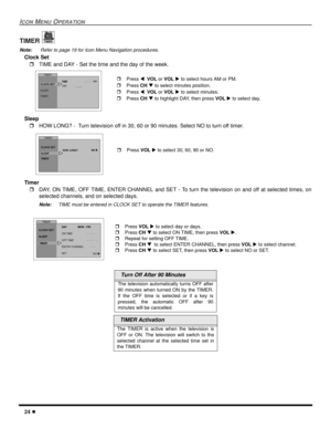 Page 2624 l
ICON MENU OPERATION
TIMER 
Note: Refer to page 19 for Icon Menu Navigation procedures. 
Clock Set  
rTIME and DAY - Set the time and the day of the week. 
Sleep 
rHOW LONG? -  Turn television off in 30, 60 or 90 minutes. Select NO to turn off timer. 
Timer 
rDAY, ON TIME, OFF TIME, ENTER CHANNEL and SET - To turn the television on and off at selected times, on
selected channels, and on selected days. 
Note:TIME must be entered in CLOCK SET to operate the TIMER features.
  Turn Off After 90 Minutes...