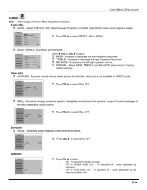 Page 27ICON MENU OPERATION
25 l
AUDIO 
Note:Refer to page 19 for Icon Menu Navigation procedures. 
Audio ADJ.
rMODE - Select STEREO, SAP (Second Audio Program) or MONO. (Use MONO when stereo signal is weak). 
rBASS, TREBLE, BALANCE and NORMAL  -   
Other ADJ.
rAI SOUND - Equalize overall volume levels across all channels. (AI sound is not available in VIDEO mode).  
rBBE
® - Sound technology enhances speech intelligibility and restores the dynamic range of musical passages to
provide outstanding natural sound....