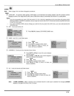 Page 29ICON MENU OPERATION
27 l
LOCK 
Note:Refer to page 19 for Icon Menu Navigation procedures. 
Mode 
rLOCK SET - To prevent video games, VCR tapes or all channels from being viewed. Use the remote numeric
keypad to enter a four-digit secret code (
Use a code that is easy to remember and record it in a safe place).
Notes:
• If you do not remember your code, LOCK will unlock in 12, 24, or 48 hours, depending on the current setup. Be cautious when
selecting ALWAYS. If ALWAYS is selected, and you forget your...