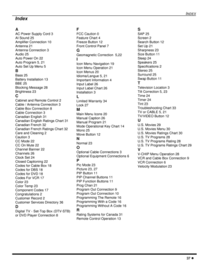 Page 39INDEX
37 l
Index
A
AC Power Supply Cord 3
AI Sound 25
Amplifier Connection 10
Antenna 21
Antenna Connection 3
Audio 25
Auto Power On 22
Auto Program 5, 21
Auto Set Up Menu 5
B
Bass 25
Battery Installation 13
BBE 25
Blocking Message 28
Brightness 23
C
Cabinet and Remote Control 2
Cable / Antenna Connection 3
Cable Box Connection 8
Cable Connection 3
Canadian English 31
Canadian English Ratings Chart 31
Canadian French 32
Canadian French Ratings Chart 32
Care and Cleaning 2
Caution 3
CC Mode 22
CC On Mute...