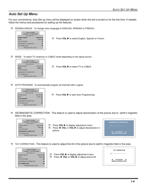Page 7AUTO SET UP MENU
5 l
Auto Set Up Menu
For your convenience, Auto Set up menu will be displayed on screen when the set is turned on for the first time. If needed, 
follow the menus and procedures for setting up the features. 
rIDIOMA/LANGUE - To change menu language to ENGLISH, SPANISH or FRENCH.  
rMODE - To select TV (antenna) or CABLE mode depending on the signal source.  
rAUTO PROGRAM - To automatically program all channels with a signal. 
r
GEOMAGNETIC CORRECTION - This feature is used to adjust...