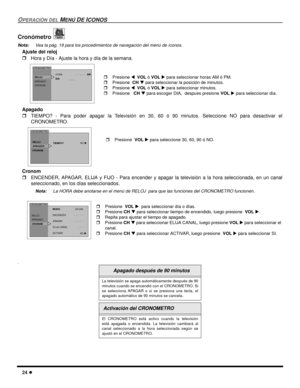 Page 6624 l
OPERACIÓN DEL MENÚ DE ICONOS
Cronómetro 
Nota:Vea la pág. 19 para los procedimientos de navegación del menú de íconos. 
Ajuste del reloj 
rHora y Día - Ajuste la hora y día de la semana.    
Apagado 
rTIEMPO? - Para poder apagar la Televisión en 30, 60 ó 90 minutos. Seleccione NO para desactivar el
CRONOMETRO.   
Cronom 
rENCENDER, APAGAR, ELIJA y FIJO - Para encender y apagar la televisión a la hora seleccionada, en un canal
seleccionado, en los días seleccionados. 
Nota:La HORA debe anotarse en el...