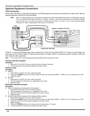 Page 86 l
OPTIONAL EQUIPMENT CONNECTIONS
Optional Equipment Connections
VCR Connection
VCRs, video disc players, video game equipment, and DSS equipment can also be connected to the video inputs. See the
optional equipment manual for more information. 
Note:Input 1 is a dual-purpose input. It is primarily intended for connection with 480i devices such as a DVD player using the
Y P
B PR component video jacks and Audio L & R jacks. However, it can also be connected to conventional composite
video sources such as...