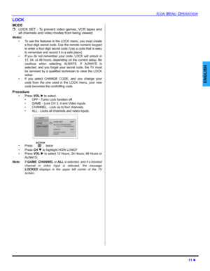 Page 13ICON MENU OPERATION
11 z
ENGLISH
LOCK
MODE
ˆLOCK SET - To prevent video games, VCR tapes and
all channels and video modes from being viewed.
Notes:
• To use the features in the LOCK menu, you must create
a four-digit secret code. Use the remote numeric keypad
to enter a four-digit secret code (Use a code that is easy
to remember and record it in a safe place).
• If you do not remember your code, LOCK will unlock in
12, 24, or 48 hours, depending on the current setup. Be
cautious when selecting ALWAYS. If...