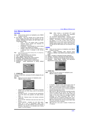Page 23ICON MENUS OPERATION21 lENGLISHIcon Menus Operation
PICTURE
Note:While sub-menu features are highlighted, press VOL u
to adjust or activate. 
rPIC MODE - Lets you choose one of three pre-set
Picture Modes that best suits the program you are
viewing. Selecting this feature will also affect Color
Temperature setting.
•VIVID - This is the default mode, It provides
enhanced picture contrast and sharpness for
viewing in a well-lit room.
•STANDARD - Recommended for normal viewing
conditions with subdued room...