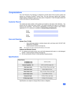 Page 43
CONGRATULATIONS
Congratulations
Your new Panasonic Tau television is designed to provide state-of-the-art picture quality and
features an innovative PureFlatTM picture tube. The new silver-gray cabinet with compact,
elegant styling is designed to give you many years of enjoyment. It was thoroughly tested and
tuned at the factory for best performance.
Customer Record
The model and serial number of this product are located on the back of the television.  You
should note the model and serial number in the...
