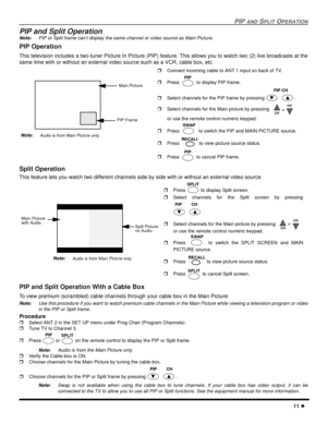 Page 13PIP AND SPLIT OPERATION
11 l
PIP and Split Operation
Note:PIP or Split frame can’t display the same channel or video source as Main Picture.
PIP Operation
This television includes a two-tuner Picture In Picture (PIP) feature. This allows you to watch two (2) live broadcasts at the
same time with or without an external video source such as a VCR, cable box, etc.
  
Split Operation 
This feature lets you watch two different channels side by side with or without an external video source. 
PIP and Split...