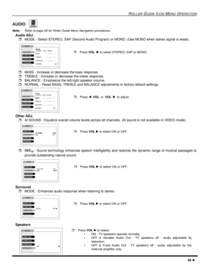 Page 41ROLLER GUIDE ICON MENU OPERATION
39 l
AUDIO 
Note:Refer to page 28 for Roller Guide Menu Navigation procedures. 
Audio ADJ.
rMODE - Select STEREO, SAP (Second Audio Program) or MONO. (Use MONO when stereo signal is weak).   
rBASS - Increase or decrease the bass response.
rTREBLE - Increase or decrease the treble response.
rBALANCE - Emphasize the left/right speaker volume.
rNORMAL - Reset BASS, TREBLE and BALANCE adjustments to factory default settings.   
Other ADJ.
rAI SOUND - Equalize overall volume...