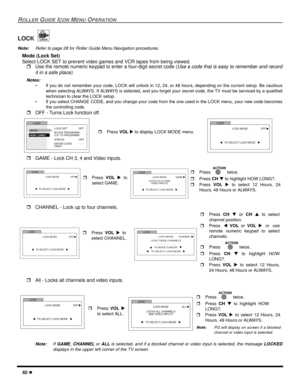 Page 4240 l
ROLLER GUIDE ICON MENU OPERATION
LOCK
Note:Refer to page 28 for Roller Guide Menu Navigation procedures. 
Mode (Lock Set)
Select LOCK SET to prevent video games and VCR tapes from being viewed.
rUse the remote numeric keypad to enter a four-digit secret code (
Use a code that is easy to remember and record
it in a safe place).
Notes:
• If you do not remember your code, LOCK will unlock in 12, 24, or 48 hours, depending on the current setup. Be cautious
when selecting ALWAYS. If ALWAYS is selected,...
