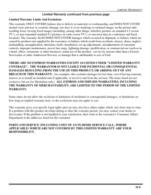 Page 51LIMITED WARRANTY
49 l
Limited Warranty continued from previous page
Limited Warranty Limits And Exclusions
This warranty ONLY COVERS failures due to defects in materials or workmanship, and DOES NOT COVER 
normal wear and tear or cosmetic damage, nor does it cover markings or retained images on the picture tube 
resulting from viewing fixed images (including, among other things, letterbox pictures on standard 4:3 screen 
TV’s, or non-expanded standard 4:3 pictures on wide screen TV’s, or onscreen data in...