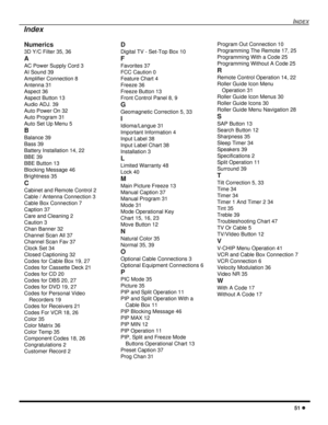 Page 53INDEX
51 l
Numerics
3D Y/C Filter 35, 36
A
AC Power Supply Cord 3
AI Sound 39
Amplifier Connection 8
Antenna 31
Aspect 36
Aspect Button 13
Audio ADJ. 39
Auto Power On 32
Auto Program 31
Auto Set Up Menu 5
B
Balance 39
Bass 39
Battery Installation 14, 22
BBE 39
BBE Button 13
Blocking Message 46
Brightness 35
C
Cabinet and Remote Control 2
Cable / Antenna Connection 3
Cable Box Connection 7
Caption 37
Care and Cleaning 2
Caution 3
Chan Banner 32
Channel Scan All 37
Channel Scan Fav 37
Clock Set 34
Closed...