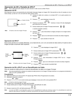 Page 69OPERACIÓN DE IDI Y PANTALLA DE SPLIT
11 l
Operación de IDI y Pantalla de SPLIT
Note:PIP or Split frame can’t display the same channel or video source as Main Picture.
Operación de IDI
Esta Televisión incluye una característica de sintonizador dual para Imagen en Imagen (IDI). Esto permite ver dos (2) canales en vivo al
mismo tiempo, ya sea con o sin una fuente de video externa (VCR).  
Operación de SPLIT 
Esta función permite ver 2 canales diferentes, uno al lado del otro, con o sin una fuente de video...