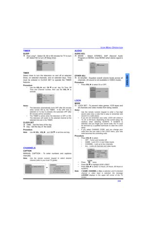 Page 11ICON MENU OPERATION
9 
ENGLISH
TIMER
SLEEP
How Long? - Select 30, 60 or 90 minutes for TV to turn
off. Select NO to turn off Sleep timer.
TIMER 
Select timer to turn the television on and off at selected
times, on selected channels, and on selected days. Time
must be entered in CLOCK SET to operate the TIMER
features.
Procedure
• Use the VOL and  CH to set  day, On Time, Off
Time and Channel number, then use the VOL  to
activate.
Notes:
• The television automatically turns OFF after 90 minutes...