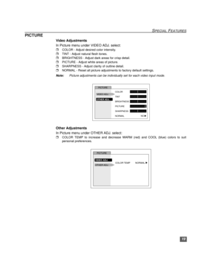 Page 2019
SPECIAL FEATURES
PICTURE
Video Adjustments
In Picture menu under VIDEO ADJ. select:
rCOLOR - Adjust desired color intensity.
rTINT - Adjust natural flesh tones.
rBRIGHTNESS - Adjust dark areas for crisp detail.
rPICTURE - Adjust white areas of picture.
rSHARPNESS - Adjust clarity of outline detail.
rNORMAL - Reset all picture adjustments to factory default settings. 
Note: Picture adjustments can be individually set for each video input mode.
Other Adjustments
In Picture menu under OTHER ADJ. select:...