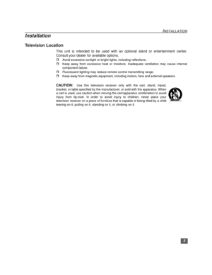 Page 65
INSTALLATION
Installation
Television Location
This unit is intended to be used with an optional stand or entertainment center.
Consult your dealer for available options.
rAvoid excessive sunlight or bright lights, including reflections.
rKeep away from excessive heat or moisture. Inadequate ventilation may cause internal
component failure.
rFluorescent lighting may reduce remote control transmitting range.
rKeep away from magnetic equipment, including motors, fans and external speakers.
CAUTION:  Use...