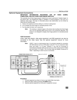 Page 87
INSTALLATION
Optional Equipment Connections
IMPORTANT INFORMATION REGARDING USE OF VIDEO GAMES,
COMPUTERS, DSS OR OTHER FIXED IMAGE DISPLAYS.
The extended use of fixed image program material can cause a permanent “shadow image” on
the picture tube. This background image is viewable on normal programs in the form of a
stationary fixed image. This type of irreversible picture tube deterioration can be limited by
observing the following steps:
A.   Reduce the brightness/contrast setting to a minimum...