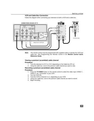 Page 109
INSTALLATION
VCR and Cable Box Connection
Follow this diagram when connecting your television to both a VCR and a cable box.
Note:The remote control must be programmed with supplied codes to operate the VCR and
cable box. See Programming the Remote Control in the Remote Control Quick
Reference Guide.
Viewing a premium (scrambled) cable channel
Procedure
1. Tune the television to CH 3 or CH 4 depending on the Cable box RF out.
2. Using the cable box, tune to the premium cable channel you want to view....