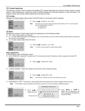 Page 19ICONMENUOPERATION
17
(Closed Captioning)
This television contains a built-in decoder that displays (Closed Captioned) text across the screen (white or colored
letters on black background). It allows the viewer to read the dialogue of a television program or other information. The
program viewed must include Closed Captioning for the feature to work.
On Mute
Activates the Closed Caption feature when the MUTE button on the remote control is pressed
Mode
Activates the onscreen Closed Caption feature by...