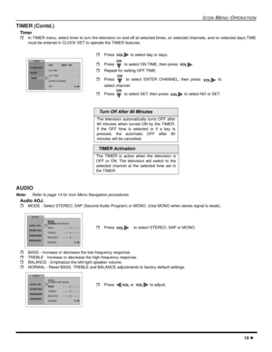 Page 21ICONMENUOPERATION
19
TIMER (Contd.)
Timer
In TIMER menu, select timer to turn the television on and off at selected times, on selected channels, and on selected days.TIME
must be entered in CLOCK SET to operate the TIMER features.
AUDIO
Note:Refer to page 14 for Icon Menu Navigation procedures.
Audio ADJ.
MODE - Select STEREO, SAP (Second Audio Program) or MONO. (Use MONO when stereo signal is weak).
BASS - Increase or decrease the low frequency response.
TREBLE - Increase or decrease the high...