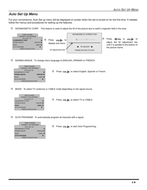 Page 7AUTOSETUPMENU
5
Auto Set Up Menu
For your convenience, Auto Set up menu will be displayed on screen when the set is turned on for the first time. If needed,
follow the menus and procedures for setting up the features.
GEOMAGNETIC CORR - This feature is used to adjust the tilt of the picture due to earth’s magnetic field in the area.
IDIOMA/LANGUE - To change menu language to ENGLISH, SPANISH or FRENCH.
MODE - To select TV (antenna) or CABLE mode depending on the signal source.
AUTO PROGRAM - To...