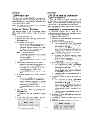 Page 11– 11 –
ENGLISHSPANISH
Clone Box Use
The clone box uploads (LEARN) the settings of
one television and downloads (TEACH) them to
other televisions. This places the television into
Commercial (Hotel) Mode.
Note:The Clone Box is not supplied with the set. It can
be purchased separately.
Setting the “Master” Television
The features listed in the Commercial (Hotel)
Mode table must be adjusted before cloning can
begin.
1. Turn the television ON.
2. Access the Main Menu by pressing the
ACTION button.
3. Access...