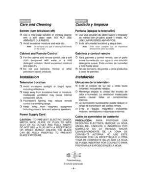 Page 4– 4 –
ENGLISHSPANISH
Care and Cleaning
Screen (turn television off)
rUse a mild soap solution or window cleaner
with a soft clean cloth. DO NOT USE
ABRASIVE CLEANERS.
rAvoid excessive moisture and wipe dry.
Note:Do not spray any type of cleaning fluid directly
on the screen.
Cabinet and Remote Control
rFor the cabinet and remote control, use a soft
cloth dampened with water or a mild
detergent solution. Avoid excessive moisture
and wipe dry.
rDo not use benzene, thinner or other
petroleum based...