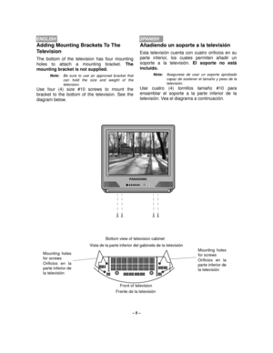 Page 5– 5 –
ENGLISHSPANISH
Añadiendo un soporte a la televisión
Esta televisión cuenta con cuatro orificios en su
parte inferior, los cuales permiten añadir un
soporte a la televisión. El soporte no está
incluido. 
Nota:Asegurese de usar un soporte aprobado
capaz de sostener el tamaño y peso de la
televisión.
Use cuatro (4) tornillos tamaño #10 para
ensamblar el soporte a la parte inferior de la
televisión. Vea el diagrama a continuación. 
Adding Mounting Brackets To The 
Television
The bottom of the...