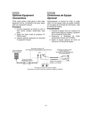 Page 6– 6 –
ENGLISHSPANISH
Optional Equipment 
Connections
VCRs, video camera, video game or other video
equipment can be  connected to the input  jacks.
(See your equipment manual).
Procedure
1. Connect equipment as shown to rear or
front (some models) Audio/Video input
jacks.
2. Select the Video mode by pressing TV/
VIDEO button.
3. Operate optional equipment as instructed
in equipment manual.
Terminals on back of TV 
Terminals on front of TV (some models)
  VIDEO IN   AUDIO IN
L
AUDIO OUT
R VIDEO OUT AUDIO...