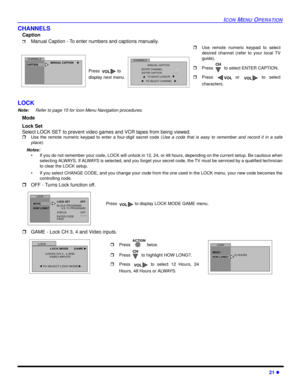 Page 23ICON MENU OPERATION
21 l
CHANNELS 
Caption
rManual Caption - To enter numbers and captions manually.  
LOCK
Note:Refer to page 15 for Icon Menu Navigation procedures. 
Mode 
Lock Set
Select LOCK SET to prevent video games and VCR tapes from being viewed.
rUse the remote numeric keypad to enter a four-digit secret code (Use a code that is easy to remember and record it in a safe
place).
Notes:
• If you do not remember your code, LOCK will unlock in 12, 24, or 48 hours, depending on the current setup. Be...