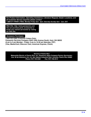 Page 3331 l
CUSTOMER SERVICES DIRECTORY
Service in Puerto Rico
Matsushita Electric of Puerto Rico, Inc. Panasonic Sales Company/Factory Servicenter:
Ave. 65 de Infanteria, Km. 9.5, San Gabriel Industrial Park, Carolina, Puerto Rico 00985
Phone (787) 750-4300          Fax (787) 768-2910
For Product Information, Operating Assistance, Literature Request, Dealer Locations, and
all Customer Service inquiries please contact:
1-800-211-PANA (7262), 
Monday-Friday 9am - 9pm; Saturday-Sunday 9am - 7pm, EST.
Web Site:...
