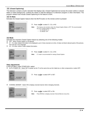 Page 23ICONMENUOPERATION
21
(Closed Captioning)
This television contains a built-in decoder that displays (Closed Captioned) text across the screen (white or colored
letters on black background). It allows the viewer to read the dialogue of a television program or other information. The
program viewed must include Closed Captioning for the feature to work.
On Mute
Activates the Closed Caption feature when the MUTE button on the remote control is pressed
Mode
Activates the onscreen Closed Caption feature by...